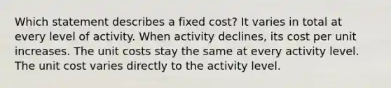 Which statement describes a fixed cost? It varies in total at every level of activity. When activity declines, its cost per unit increases. The unit costs stay the same at every activity level. The unit cost varies directly to the activity level.