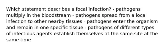 Which statement describes a focal infection? - pathogens multiply in the bloodstream - pathogens spread from a local infection to other nearby tissues - pathogens enter the organism and remain in one specific tissue - pathogens of different types of infectious agents establish themselves at the same site at the same time