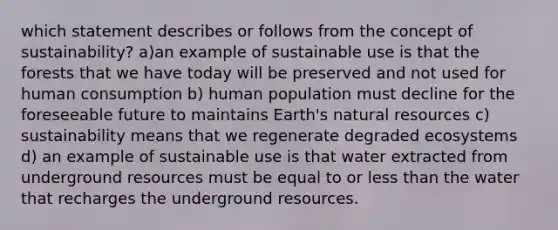 which statement describes or follows from the concept of sustainability? a)an example of sustainable use is that the forests that we have today will be preserved and not used for human consumption b) human population must decline for the foreseeable future to maintains Earth's <a href='https://www.questionai.com/knowledge/k6l1d2KrZr-natural-resources' class='anchor-knowledge'>natural resources</a> c) sustainability means that we regenerate degraded ecosystems d) an example of sustainable use is that water extracted from underground resources must be equal to or <a href='https://www.questionai.com/knowledge/k7BtlYpAMX-less-than' class='anchor-knowledge'>less than</a> the water that recharges the underground resources.