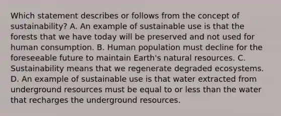 Which statement describes or follows from the concept of sustainability? A. An example of sustainable use is that the forests that we have today will be preserved and not used for human consumption. B. Human population must decline for the foreseeable future to maintain Earth's natural resources. C. Sustainability means that we regenerate degraded ecosystems. D. An example of sustainable use is that water extracted from underground resources must be equal to or less than the water that recharges the underground resources.