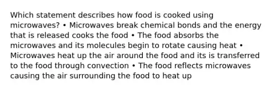 Which statement describes how food is cooked using microwaves? • Microwaves break chemical bonds and the energy that is released cooks the food • The food absorbs the microwaves and its molecules begin to rotate causing heat • Microwaves heat up the air around the food and its is transferred to the food through convection • The food reflects microwaves causing the air surrounding the food to heat up