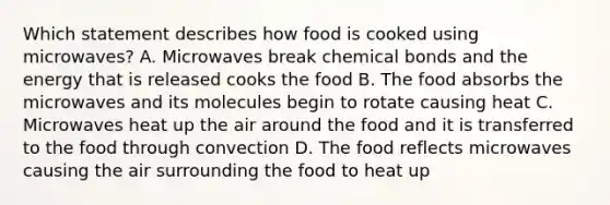 Which statement describes how food is cooked using microwaves? A. Microwaves break chemical bonds and the energy that is released cooks the food B. The food absorbs the microwaves and its molecules begin to rotate causing heat C. Microwaves heat up the air around the food and it is transferred to the food through convection D. The food reflects microwaves causing the air surrounding the food to heat up