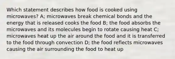 Which statement describes how food is cooked using microwaves? A; microwaves break chemical bonds and the energy that is released cooks the food B; the food absorbs the microwaves and its molecules begin to rotate causing heat C; microwaves heat up the air around the food and it is transferred to the food through convection D; the food reflects microwaves causing the air surrounding the food to heat up