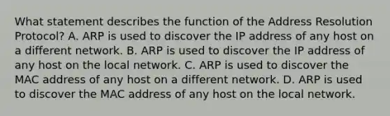 What statement describes the function of the Address Resolution Protocol? A. ARP is used to discover the IP address of any host on a different network. B. ARP is used to discover the IP address of any host on the local network. C. ARP is used to discover the MAC address of any host on a different network. D. ARP is used to discover the MAC address of any host on the local network.