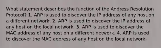 What statement describes the function of the Address Resolution Protocol? 1. ARP is used to discover the IP address of any host on a different network. 2. ARP is used to discover the IP address of any host on the local network. 3. ARP is used to discover the MAC address of any host on a different network. 4. ARP is used to discover the MAC address of any host on the local network.