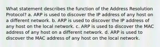 What statement describes the function of the Address Resolution Protocol? a. ARP is used to discover the IP address of any host on a different network. b. ARP is used to discover the IP address of any host on the local network. c. ARP is used to discover the MAC address of any host on a different network. d. ARP is used to discover the MAC address of any host on the local network.