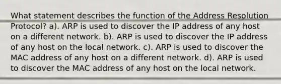 What statement describes the function of the Address Resolution Protocol? a). ARP is used to discover the IP address of any host on a different network. b). ARP is used to discover the IP address of any host on the local network. c). ARP is used to discover the MAC address of any host on a different network. d). ARP is used to discover the MAC address of any host on the local network.