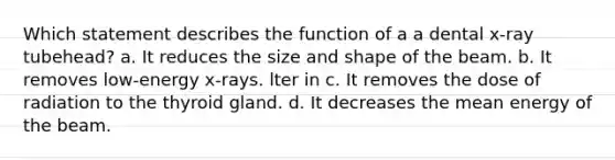 Which statement describes the function of a a dental x-ray tubehead? a. It reduces the size and shape of the beam. b. It removes low-energy x-rays. lter in c. It removes the dose of radiation to the thyroid gland. d. It decreases the mean energy of the beam.
