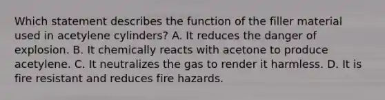 Which statement describes the function of the filler material used in acetylene cylinders? A. It reduces the danger of explosion. B. It chemically reacts with acetone to produce acetylene. C. It neutralizes the gas to render it harmless. D. It is fire resistant and reduces fire hazards.