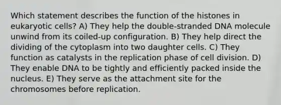 Which statement describes the function of the histones in eukaryotic cells? A) They help the double-stranded DNA molecule unwind from its coiled-up configuration. B) They help direct the dividing of the cytoplasm into two daughter cells. C) They function as catalysts in the replication phase of cell division. D) They enable DNA to be tightly and efficiently packed inside the nucleus. E) They serve as the attachment site for the chromosomes before replication.