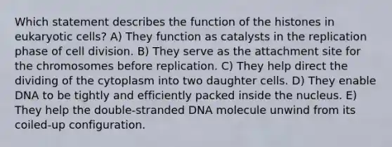 Which statement describes the function of the histones in eukaryotic cells? A) They function as catalysts in the replication phase of cell division. B) They serve as the attachment site for the chromosomes before replication. C) They help direct the dividing of the cytoplasm into two daughter cells. D) They enable DNA to be tightly and efficiently packed inside the nucleus. E) They help the double-stranded DNA molecule unwind from its coiled-up configuration.