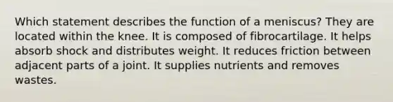 Which statement describes the function of a meniscus? They are located within the knee. It is composed of fibrocartilage. It helps absorb shock and distributes weight. It reduces friction between adjacent parts of a joint. It supplies nutrients and removes wastes.