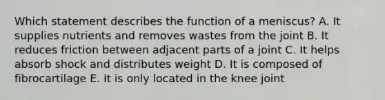 Which statement describes the function of a meniscus? A. It supplies nutrients and removes wastes from the joint B. It reduces friction between adjacent parts of a joint C. It helps absorb shock and distributes weight D. It is composed of fibrocartilage E. It is only located in the knee joint