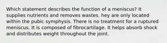 Which statement describes the function of a meniscus? It supplies nutrients and removes wastes. hey are only located within the pubic symphysis. There is no treatment for a ruptured meniscus. It is composed of fibrocartilage. It helps absorb shock and distributes weight throughout the joint.