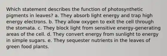 Which statement describes the function of photosynthetic pigments in leaves? a. They absorb light energy and trap high energy electrons. b. They allow oxygen to exit the cell through the stomata. c. They block light from sensitive energy-generating areas of the cell. d. They convert energy from sunlight to energy in simple sugars. e. They sequester nutrients in the leaves of green food plants.