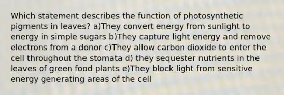 Which statement describes the function of photosynthetic pigments in leaves? a)They convert energy from sunlight to energy in simple sugars b)They capture light energy and remove electrons from a donor c)They allow carbon dioxide to enter the cell throughout the stomata d) they sequester nutrients in the leaves of green food plants e)They block light from sensitive energy generating areas of the cell