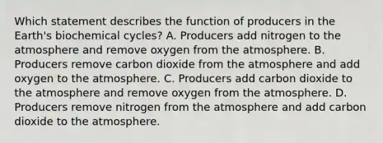 Which statement describes the function of producers in the Earth's biochemical cycles? A. Producers add nitrogen to the atmosphere and remove oxygen from the atmosphere. B. Producers remove carbon dioxide from the atmosphere and add oxygen to the atmosphere. C. Producers add carbon dioxide to the atmosphere and remove oxygen from the atmosphere. D. Producers remove nitrogen from the atmosphere and add carbon dioxide to the atmosphere.