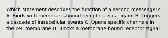 Which statement describes the function of a second messenger? A. Binds with membrane-bound receptors via a ligand B. Triggers a cascade of intracellular events C. Opens specific channels in the cell membrane D. Blocks a membrane-bound receptor signal