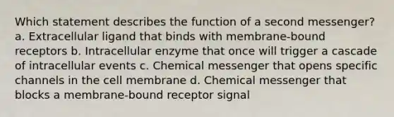 Which statement describes the function of a second messenger? a. Extracellular ligand that binds with membrane-bound receptors b. Intracellular enzyme that once will trigger a cascade of intracellular events c. Chemical messenger that opens specific channels in the cell membrane d. Chemical messenger that blocks a membrane-bound receptor signal