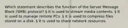 Which statement describes the function of the Server Message Block (SMB) protocol? § It is used to stream media contents. § It is used to manage remote PCs. § It is used to compress files stored on a disk. § It is used to share network resources.