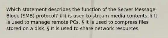 Which statement describes the function of the Server Message Block (SMB) protocol? § It is used to stream media contents. § It is used to manage remote PCs. § It is used to compress files stored on a disk. § It is used to share network resources.