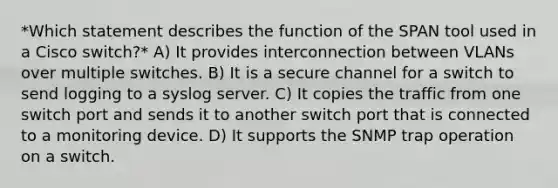 *Which statement describes the function of the SPAN tool used in a Cisco switch?* A) It provides interconnection between VLANs over multiple switches. B) It is a secure channel for a switch to send logging to a syslog server. C) It copies the traffic from one switch port and sends it to another switch port that is connected to a monitoring device. D) It supports the SNMP trap operation on a switch.