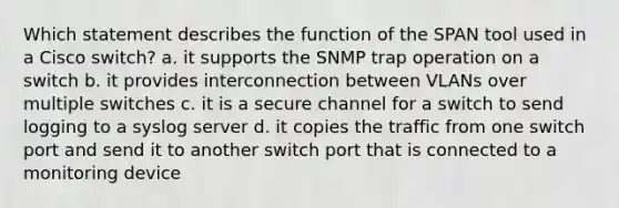 Which statement describes the function of the SPAN tool used in a Cisco switch? a. it supports the SNMP trap operation on a switch b. it provides interconnection between VLANs over multiple switches c. it is a secure channel for a switch to send logging to a syslog server d. it copies the traffic from one switch port and send it to another switch port that is connected to a monitoring device