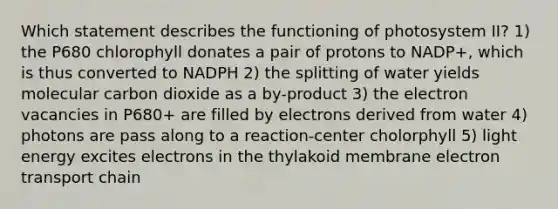 Which statement describes the functioning of photosystem II? 1) the P680 chlorophyll donates a pair of protons to NADP+, which is thus converted to NADPH 2) the splitting of water yields molecular carbon dioxide as a by-product 3) the electron vacancies in P680+ are filled by electrons derived from water 4) photons are pass along to a reaction-center cholorphyll 5) light energy excites electrons in the thylakoid membrane electron transport chain