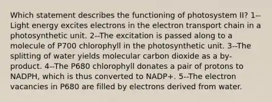 Which statement describes the functioning of photosystem II? 1--Light energy excites electrons in the electron transport chain in a photosynthetic unit. 2--The excitation is passed along to a molecule of P700 chlorophyll in the photosynthetic unit. 3--The splitting of water yields molecular carbon dioxide as a by-product. 4--The P680 chlorophyll donates a pair of protons to NADPH, which is thus converted to NADP+. 5--The electron vacancies in P680 are filled by electrons derived from water.