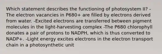 Which statement describes the functioning of photosystem II? -The electron vacancies in P680+ are filled by electrons derived from water. -Excited electrons are transferred between pigment molecules in the light-harvesting complex -The P680 chlorophyll donates a pair of protons to NADPH, which is thus converted to NADP+. -Light energy excites electrons in <a href='https://www.questionai.com/knowledge/k57oGBr0HP-the-electron-transport-chain' class='anchor-knowledge'>the electron transport chain</a> in a photosynthetic unit