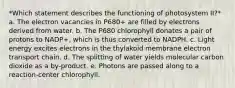 *Which statement describes the functioning of photosystem II?* a. The electron vacancies in P680+ are filled by electrons derived from water. b. The P680 chlorophyll donates a pair of protons to NADP+, which is thus converted to NADPH. c. Light energy excites electrons in the thylakoid membrane electron transport chain. d. The splitting of water yields molecular carbon dioxide as a by-product. e. Photons are passed along to a reaction-center chlorophyll.