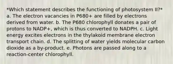 *Which statement describes the functioning of photosystem II?* a. The electron vacancies in P680+ are filled by electrons derived from water. b. The P680 chlorophyll donates a pair of protons to NADP+, which is thus converted to NADPH. c. Light energy excites electrons in the thylakoid membrane electron transport chain. d. The splitting of water yields molecular carbon dioxide as a by-product. e. Photons are passed along to a reaction-center chlorophyll.