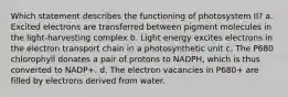 Which statement describes the functioning of photosystem II? a. Excited electrons are transferred between pigment molecules in the light-harvesting complex b. Light energy excites electrons in the electron transport chain in a photosynthetic unit c. The P680 chlorophyll donates a pair of protons to NADPH, which is thus converted to NADP+. d. The electron vacancies in P680+ are filled by electrons derived from water.