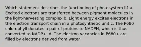 Which statement describes the functioning of photosystem II? a. Excited electrons are transferred between pigment molecules in the light-harvesting complex b. Light energy excites electrons in <a href='https://www.questionai.com/knowledge/k57oGBr0HP-the-electron-transport-chain' class='anchor-knowledge'>the electron transport chain</a> in a photosynthetic unit c. The P680 chlorophyll donates a pair of protons to NADPH, which is thus converted to NADP+. d. The electron vacancies in P680+ are filled by electrons derived from water.