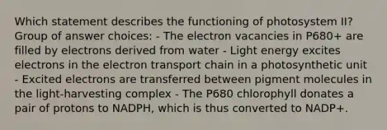 Which statement describes the functioning of photosystem II? Group of answer choices: - The electron vacancies in P680+ are filled by electrons derived from water - Light energy excites electrons in the electron transport chain in a photosynthetic unit - Excited electrons are transferred between pigment molecules in the light-harvesting complex - The P680 chlorophyll donates a pair of protons to NADPH, which is thus converted to NADP+.