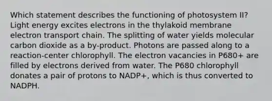 Which statement describes the functioning of photosystem II? Light energy excites electrons in the thylakoid membrane electron transport chain. The splitting of water yields molecular carbon dioxide as a by-product. Photons are passed along to a reaction-center chlorophyll. The electron vacancies in P680+ are filled by electrons derived from water. The P680 chlorophyll donates a pair of protons to NADP+, which is thus converted to NADPH.