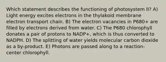 Which statement describes the functioning of photosystem II? A) Light energy excites electrons in the thylakoid membrane electron transport chain. B) The electron vacancies in P680+ are filled by electrons derived from water. C) The P680 chlorophyll donates a pair of protons to NADP+, which is thus converted to NADPH. D) The splitting of water yields molecular carbon dioxide as a by-product. E) Photons are passed along to a reaction-center chlorophyll.