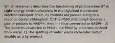 Which statement describes the functioning of photosystem II? A) Light energy excites electrons in the thylakoid membrane electron transport chain. B) Photons are passed along to a reaction-center chlorophyll. C) The P680 chlorophyll donates a pair of protons to NADP+, which is thus converted to NADPH. D) The electron vacancies in P680+ are filled by electrons derived from water. E) The splitting of water yields molecular carbon dioxide as a by-product.