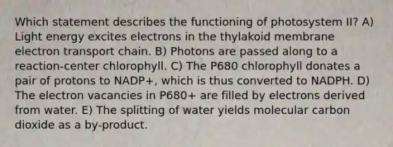 Which statement describes the functioning of photosystem II? A) Light energy excites electrons in the thylakoid membrane electron transport chain. B) Photons are passed along to a reaction-center chlorophyll. C) The P680 chlorophyll donates a pair of protons to NADP+, which is thus converted to NADPH. D) The electron vacancies in P680+ are filled by electrons derived from water. E) The splitting of water yields molecular carbon dioxide as a by-product.