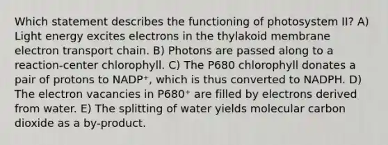 Which statement describes the functioning of photosystem II? A) Light energy excites electrons in the thylakoid membrane electron transport chain. B) Photons are passed along to a reaction-center chlorophyll. C) The P680 chlorophyll donates a pair of protons to NADP⁺, which is thus converted to NADPH. D) The electron vacancies in P680⁺ are filled by electrons derived from water. E) The splitting of water yields molecular carbon dioxide as a by-product.