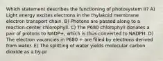 Which statement describes the functioning of photosystem II? A) Light energy excites electrons in the thylakoid membrane electron transport chain. B) Photons are passed along to a reaction-center chlorophyll. C) The P680 chlorophyll donates a pair of protons to NADP+, which is thus converted to NADPH. D) The electron vacancies in P680 + are filled by electrons derived from water. E) The splitting of water yields molecular carbon dioxide as a by-pr