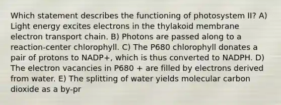 Which statement describes the functioning of photosystem II? A) Light energy excites electrons in the thylakoid membrane electron transport chain. B) Photons are passed along to a reaction-center chlorophyll. C) The P680 chlorophyll donates a pair of protons to NADP+, which is thus converted to NADPH. D) The electron vacancies in P680 + are filled by electrons derived from water. E) The splitting of water yields molecular carbon dioxide as a by-pr