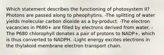 Which statement describes the functioning of photosystem II? Photons are passed along to pheophytins. -The splitting of water yields molecular carbon dioxide as a by-product. -The electron vacancies in P680+ are filled by electrons derived from water. -The P680 chlorophyll donates a pair of protons to NADP+, which is thus converted to NADPH. -Light energy excites electrons in the thylakoid membrane electron transport chain.