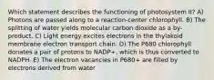 Which statement describes the functioning of photosystem II? A) Photons are passed along to a reaction-center chlorophyll. B) The splitting of water yields molecular carbon dioxide as a by-product. C) Light energy excites electrons in the thylakoid membrane electron transport chain. D) The P680 chlorophyll donates a pair of protons to NADP+, which is thus converted to NADPH. E) The electron vacancies in P680+ are filled by electrons derived from water