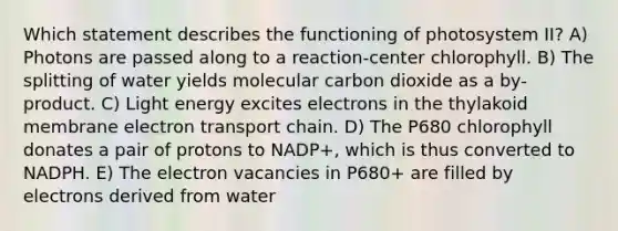 Which statement describes the functioning of photosystem II? A) Photons are passed along to a reaction-center chlorophyll. B) The splitting of water yields molecular carbon dioxide as a by-product. C) Light energy excites electrons in the thylakoid membrane electron transport chain. D) The P680 chlorophyll donates a pair of protons to NADP+, which is thus converted to NADPH. E) The electron vacancies in P680+ are filled by electrons derived from water