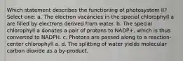 Which statement describes the functioning of photosystem II? Select one: a. The electron vacancies in the special chlorophyll a are filled by electrons derived from water. b. The special chlorophyll a donates a pair of protons to NADP+, which is thus converted to NADPH. c. Photons are passed along to a reaction-center chlorophyll a. d. The splitting of water yields molecular carbon dioxide as a by-product.