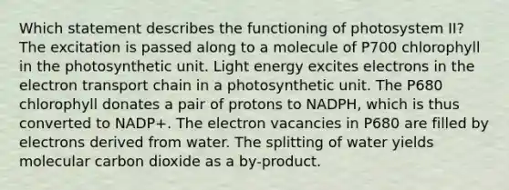 Which statement describes the functioning of photosystem II? The excitation is passed along to a molecule of P700 chlorophyll in the photosynthetic unit. Light energy excites electrons in the electron transport chain in a photosynthetic unit. The P680 chlorophyll donates a pair of protons to NADPH, which is thus converted to NADP+. The electron vacancies in P680 are filled by electrons derived from water. The splitting of water yields molecular carbon dioxide as a by-product.