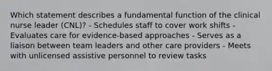 Which statement describes a fundamental function of the clinical nurse leader (CNL)? - Schedules staff to cover work shifts - Evaluates care for evidence-based approaches - Serves as a liaison between team leaders and other care providers - Meets with unlicensed assistive personnel to review tasks