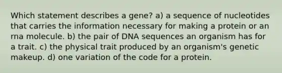 Which statement describes a gene? a) a sequence of nucleotides that carries the information necessary for making a protein or an rna molecule. b) the pair of DNA sequences an organism has for a trait. c) the physical trait produced by an organism's genetic makeup. d) one variation of the code for a protein.