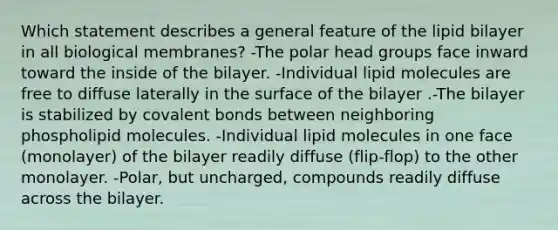 Which statement describes a general feature of the lipid bilayer in all biological membranes? -The polar head groups face inward toward the inside of the bilayer. -Individual lipid molecules are free to diffuse laterally in the surface of the bilayer .-The bilayer is stabilized by <a href='https://www.questionai.com/knowledge/kWply8IKUM-covalent-bonds' class='anchor-knowledge'>covalent bonds</a> between neighboring phospholipid molecules. -Individual lipid molecules in one face (monolayer) of the bilayer readily diffuse (flip-flop) to the other monolayer. -Polar, but uncharged, compounds readily diffuse across the bilayer.